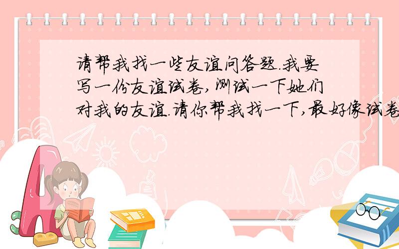 请帮我找一些友谊问答题.我要写一份友谊试卷,测试一下她们对我的友谊.请你帮我找一下,最好像试卷一样,有不一样的题型.