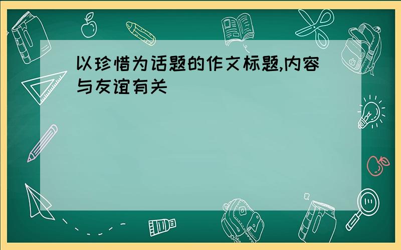 以珍惜为话题的作文标题,内容与友谊有关