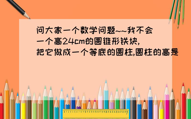 问大家一个数学问题~~我不会一个高24cm的圆锥形铁块,把它做成一个等底的圆柱,圆柱的高是（ ） 答对了我会追分!