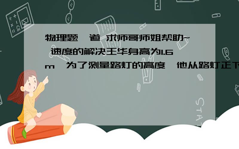 物理题一道 求师哥师姐帮助~ 速度的解决王华身高为1.6m,为了测量路灯的高度,他从路灯正下方沿水平直线以1m /s 的速度匀速走开.某时刻他的影长为1.3m,再经过2s他的影长为1.8m,则路灯距地面的