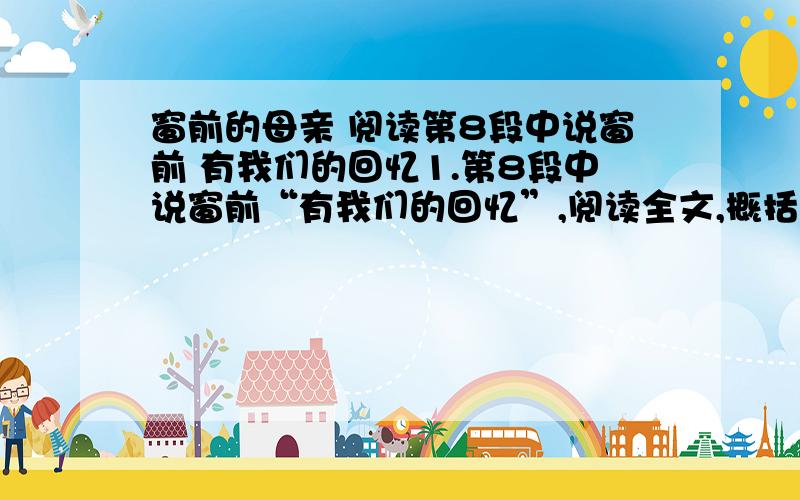 窗前的母亲 阅读第8段中说窗前 有我们的回忆1.第8段中说窗前“有我们的回忆”,阅读全文,概括“窗前”有我们哪些回忆?2.联系上下文,揣摩文中两个画线句子中加点词语所蕴含的情感.A.她（