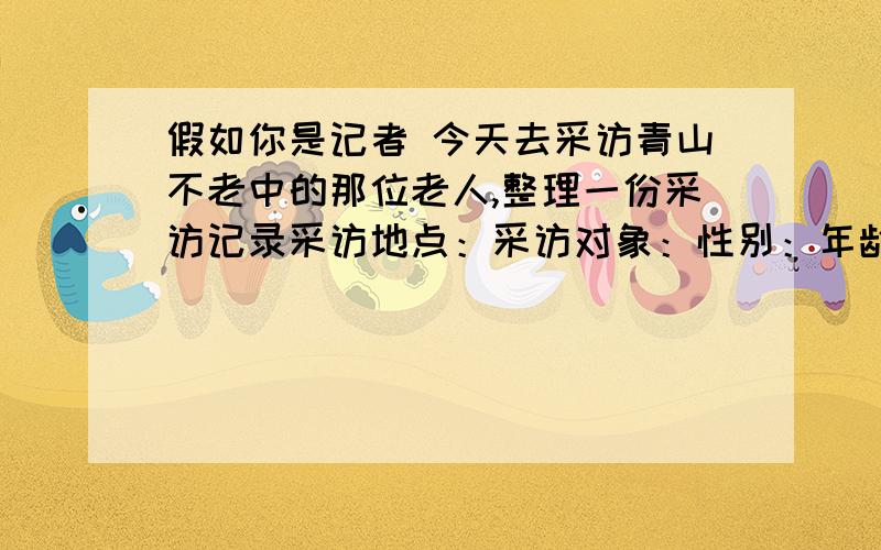 假如你是记者 今天去采访青山不老中的那位老人,整理一份采访记录采访地点：采访对象：性别：年龄：主要外貌：生活习惯：感人事迹：我的感受：、