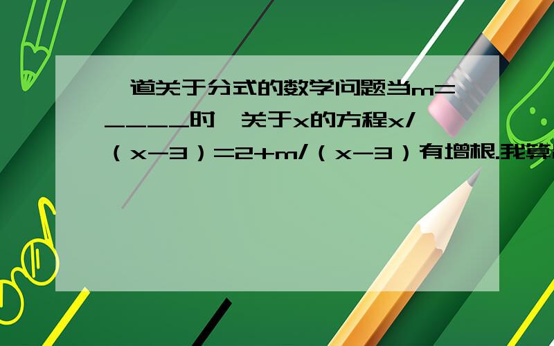 一道关于分式的数学问题当m=____时,关于x的方程x/（x-3）=2+m/（x-3）有增根.我算出一个结果m=3,可是我把它带进去检查时,这道题是没有解的我的疑问是：是不是事有增根就应该有一个实根?具体