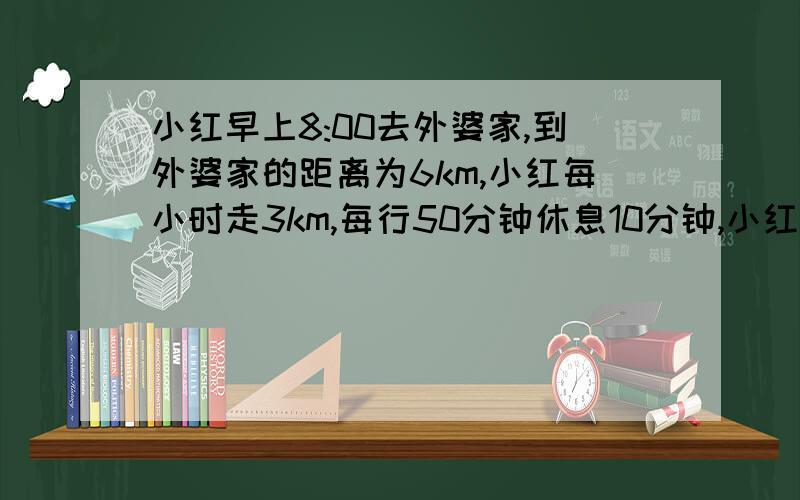 小红早上8:00去外婆家,到外婆家的距离为6km,小红每小时走3km,每行50分钟休息10分钟,小红小红早上8：00去外婆家,到外婆家的距离为6km,小红每小时走3km,每行50分钟休息10分钟,小红什么时候到达