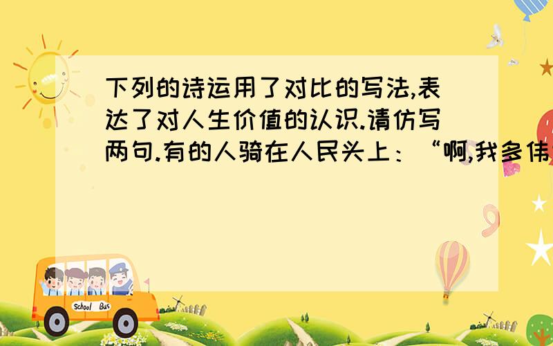 下列的诗运用了对比的写法,表达了对人生价值的认识.请仿写两句.有的人骑在人民头上：“啊,我多伟大!”有的人俯下身子给人民当牛马.（ 有的人 ）（ ）（有的人 ）（ ）第一个是指不好