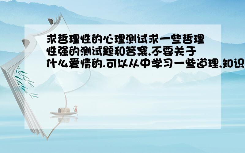 求哲理性的心理测试求一些哲理性强的测试题和答案,不要关于什么爱情的.可以从中学习一些道理,知识的.谢谢麻烦给出题目和答案解析,不要只是网站,平时很难用电脑上网,只能手机浏览.谢