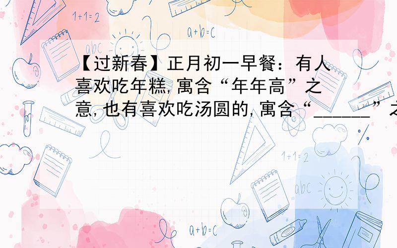 【过新春】正月初一早餐：有人喜欢吃年糕,寓含“年年高”之意,也有喜欢吃汤圆的,寓含“______”之意,有些地方,人们还喜欢吃粽子,据说吃粽子有两种含义：一是因为粽和“中”音近,取“功