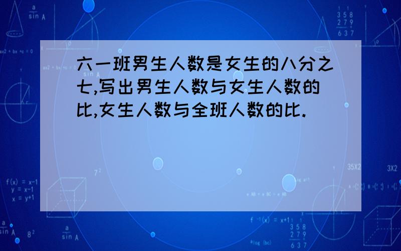 六一班男生人数是女生的八分之七,写出男生人数与女生人数的比,女生人数与全班人数的比.