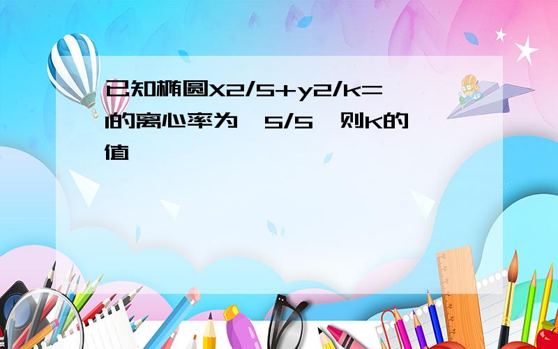 已知椭圆X2/5+y2/k=1的离心率为√5/5,则K的值