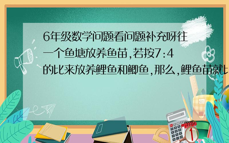 6年级数学问题看问题补充呀往一个鱼塘放养鱼苗,若按7:4的比来放养鲤鱼和鲫鱼,那么,鲤鱼苗就比鲫鱼苗多1200尾.问这2种鱼苗各放养多少尾?