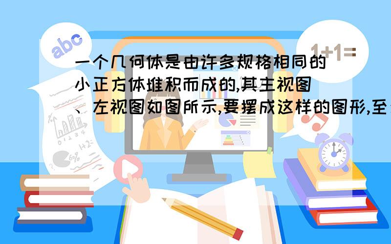 一个几何体是由许多规格相同的小正方体堆积而成的,其主视图、左视图如图所示,要摆成这样的图形,至少需用（）块正方体，最多需用（）块正方体。