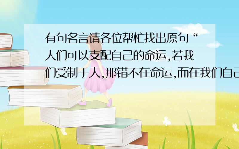 有句名言请各位帮忙找出原句“人们可以支配自己的命运,若我们受制于人,那错不在命运,而在我们自己”是英文的原句