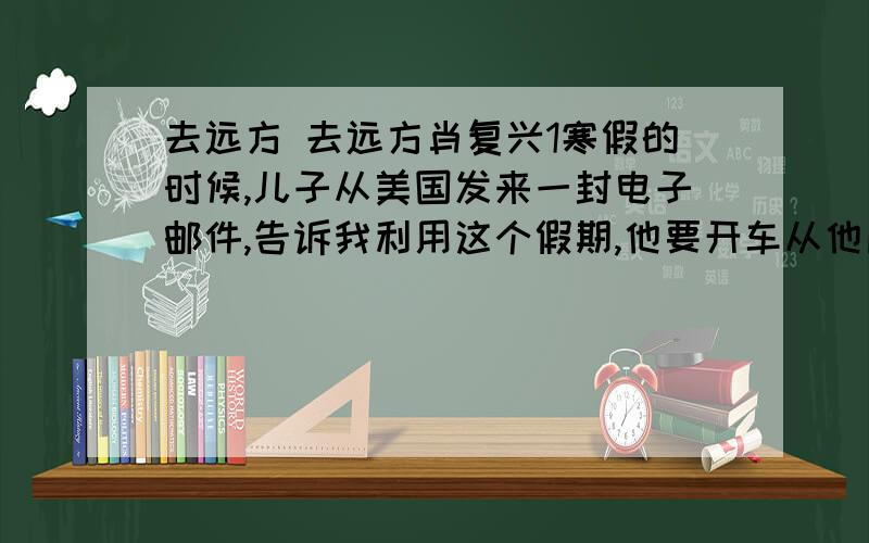 去远方 去远方肖复兴1寒假的时候,儿子从美国发来一封电子邮件,告诉我利用这个假期,他要开车从他所在的北方出发到南方去,并画出了一共要穿越11个州的路线图.刚刚出发的第三天,他在德克