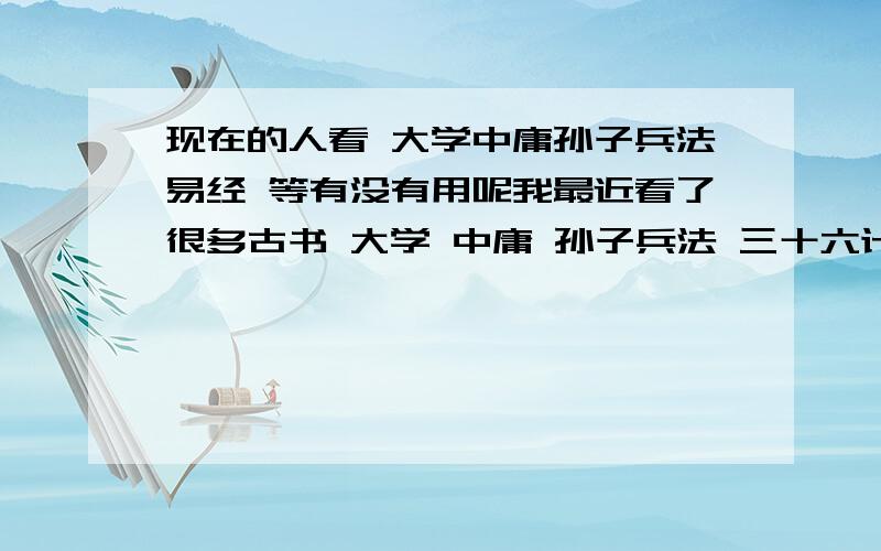 现在的人看 大学中庸孙子兵法易经 等有没有用呢我最近看了很多古书 大学 中庸 孙子兵法 三十六计 佛经 我感觉这些东西很不错 但是又一方感觉没有现实意义 是我的境界不高 还是…… 请