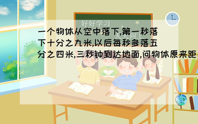 一个物体从空中落下,第一秒落下十分之九米,以后每秒多落五分之四米,三秒钟到达地面,问物体原来距离地面多少米?