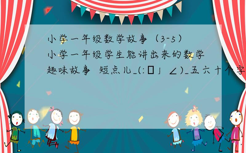 小学一年级数学故事（3-5）小学一年级学生能讲出来的数学趣味故事  短点儿_(:з」∠)_五六十个字,别太深奥_(:з」∠)_在线等ヽ(*.>Д