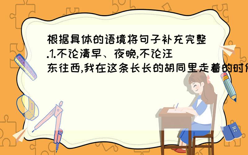 根据具体的语境将句子补充完整.1.不论清早、夜晚,不论汪东往西,我在这条长长的胡同里走着的时候,总听到寓所斜对面高楼的窗户里,传出一阵阵好听的琴声——叮咚!叮咚!叮叮咚咚!这弹琴的