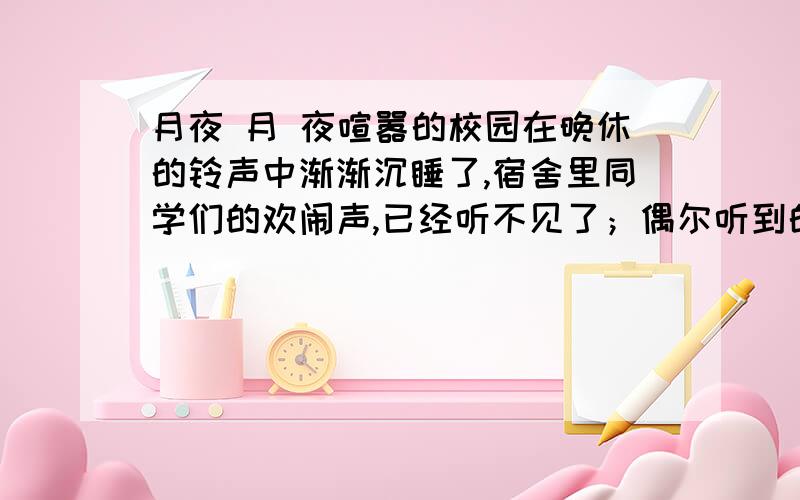 月夜 月 夜喧嚣的校园在晚休的铃声中渐渐沉睡了,宿舍里同学们的欢闹声,已经听不见了；偶尔听到的只是远处池塘里的几声蛙鸣.在这幽微的月光里,毕业离校的幽苦又萦上心头,我鬼使神差地