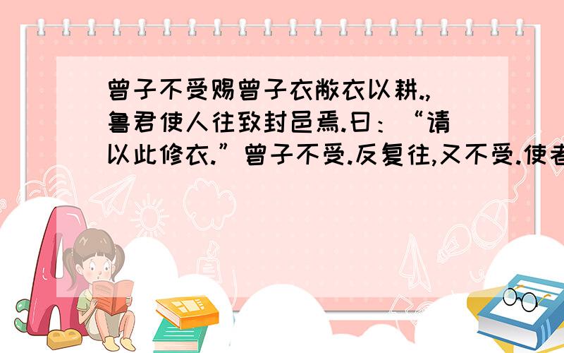 曾子不受赐曾子衣敝衣以耕.,鲁君使人往致封邑焉.曰：“请以此修衣.”曾子不受.反复往,又不受.使者曰：“先生非求于人,人则献之,奚为不受?”曾子曰：“臣闻之,受人者畏人,予人者骄人,纵