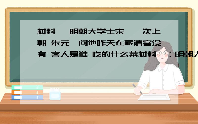 材料一 明朝大学士宋濂一次上朝 朱元璋问他昨天在家请客没有 客人是谁 吃的什么菜材料一：明朝大学士宋濂一次上朝 朱元璋问他昨天在家请客没有 客人是谁 吃的什么菜 宋濂一一照实回