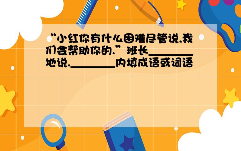 “小红你有什么困难尽管说,我们会帮助你的.”班长＿＿＿＿地说.＿＿＿＿内填成语或词语