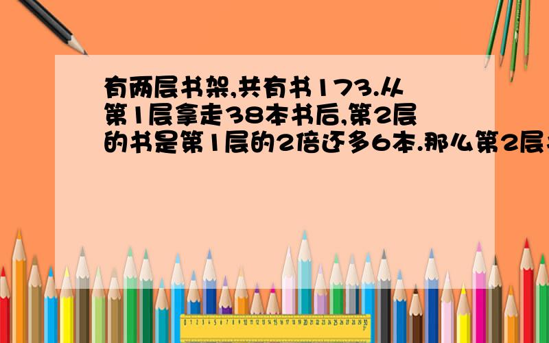 有两层书架,共有书173.从第1层拿走38本书后,第2层的书是第1层的2倍还多6本.那么第2层书多少本?