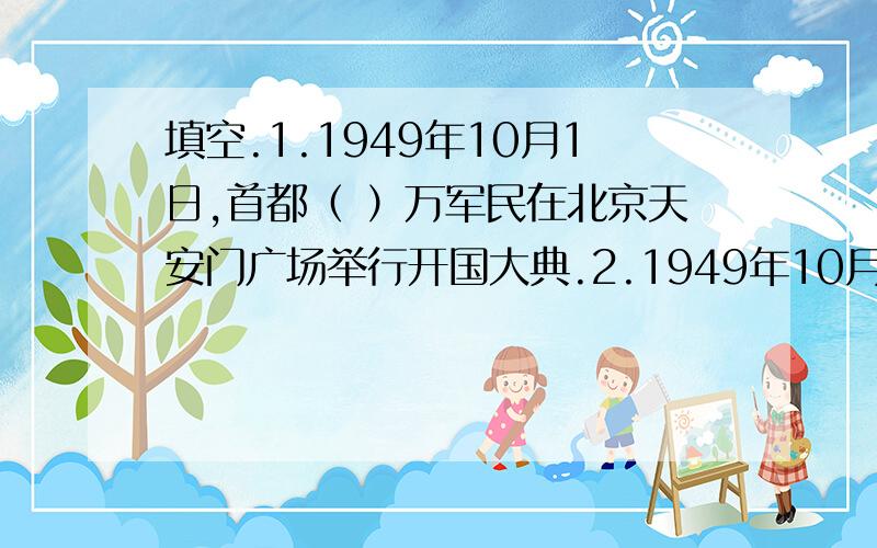 填空.1.1949年10月1日,首都（ ）万军民在北京天安门广场举行开国大典.2.1949年10月1日下午3点整,毛泽东主席庄严宣布：（）.3.中华人民共和国国徽的内容为（ ）.４.中华人民共和国国歌是（ ）