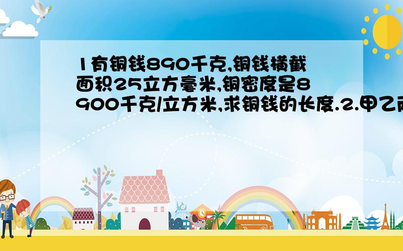 1有铜钱890千克,铜钱横截面积25立方毫米,铜密度是8900千克/立方米,求铜钱的长度.2.甲乙两矿石质量相等,甲体积是乙体积的2倍,则甲密度=____乙密度.（给个答案就行）3.有一节油车,装满了30立方