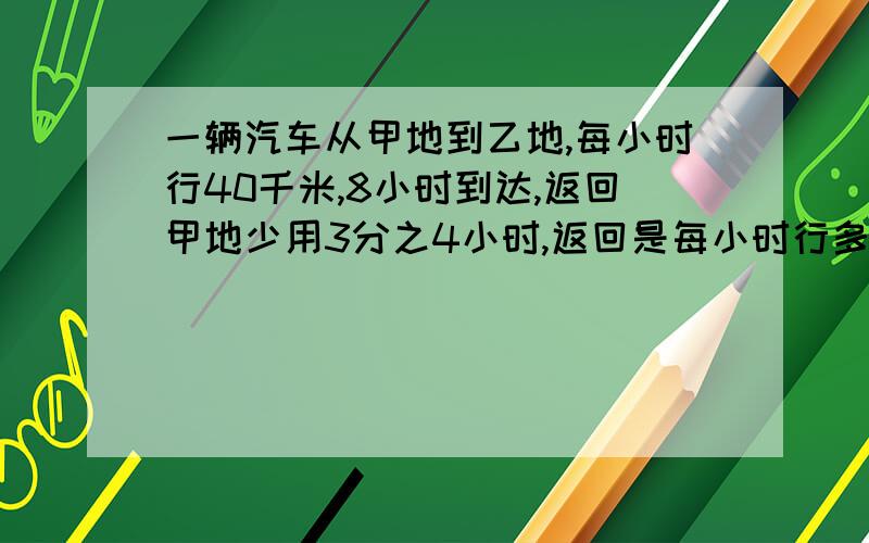 一辆汽车从甲地到乙地,每小时行40千米,8小时到达,返回甲地少用3分之4小时,返回是每小时行多少千米?要求:要用算术解哦.综合算式也可以