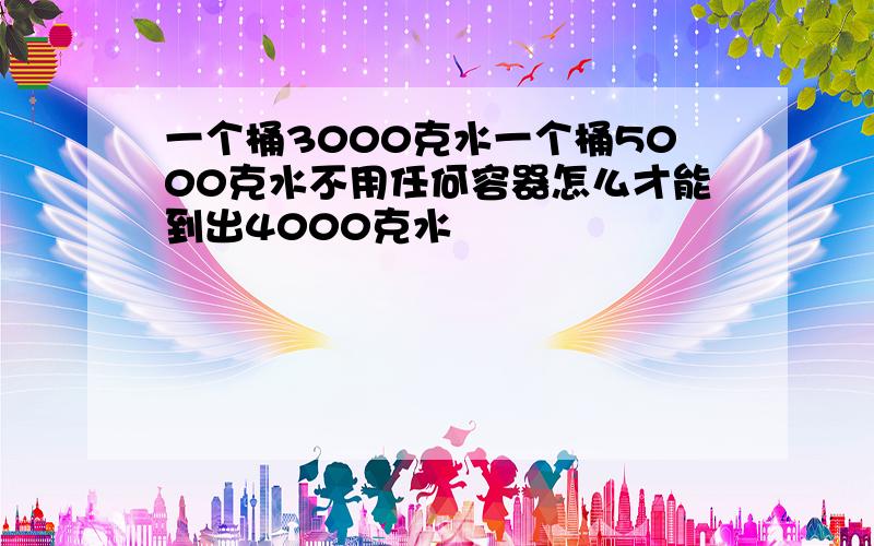 一个桶3000克水一个桶5000克水不用任何容器怎么才能到出4000克水