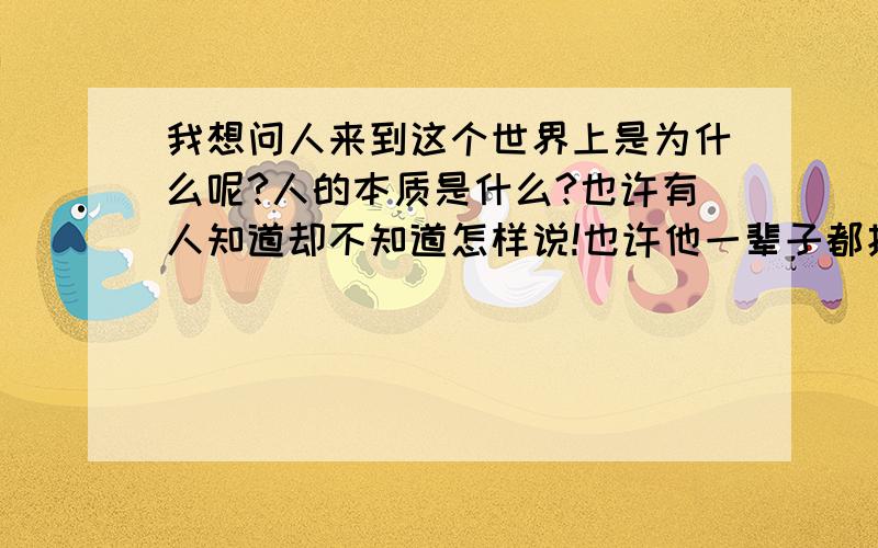 我想问人来到这个世界上是为什么呢?人的本质是什么?也许有人知道却不知道怎样说!也许他一辈子都找不到