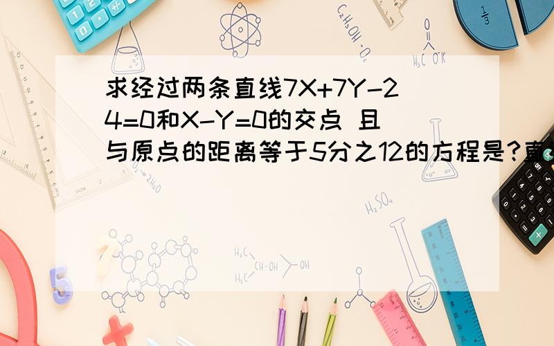 求经过两条直线7X+7Y-24=0和X-Y=0的交点 且与原点的距离等于5分之12的方程是?直线7X+7Y-24=0和X-Y=0的交点为(12/7,12/7) 设所求直线方程为y=k(x-12/7)+12/7=kx + 12(1-k)/7 代入点到直线距离公式：12/5=|12(1-k)/7