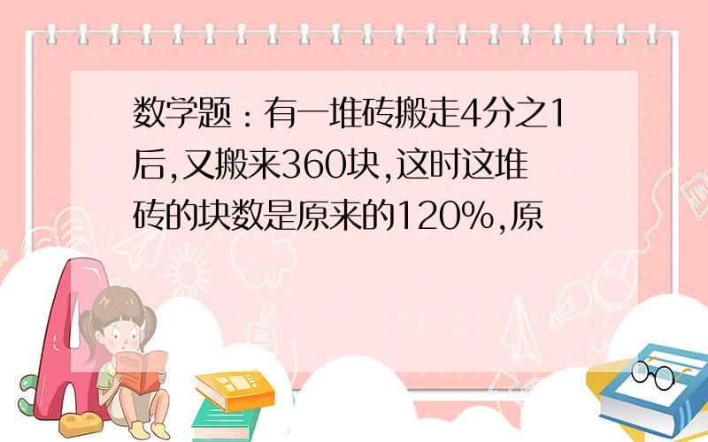 数学题：有一堆砖搬走4分之1后,又搬来360块,这时这堆砖的块数是原来的120%,原