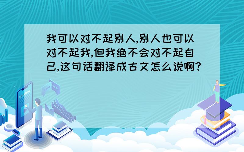 我可以对不起别人,别人也可以对不起我,但我绝不会对不起自己,这句话翻译成古文怎么说啊?