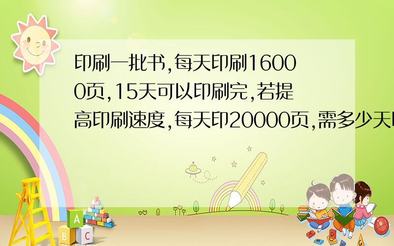 印刷一批书,每天印刷16000页,15天可以印刷完,若提高印刷速度,每天印20000页,需多少天印完?{用解比例回答问