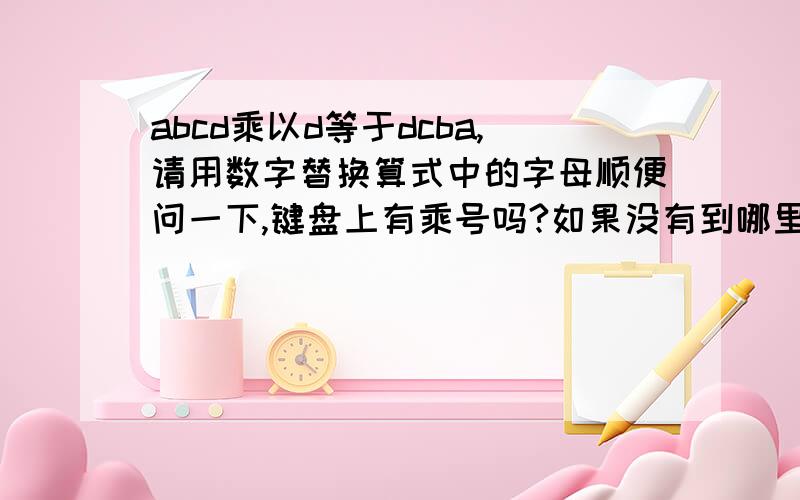 abcd乘以d等于dcba,请用数字替换算式中的字母顺便问一下,键盘上有乘号吗?如果没有到哪里找?