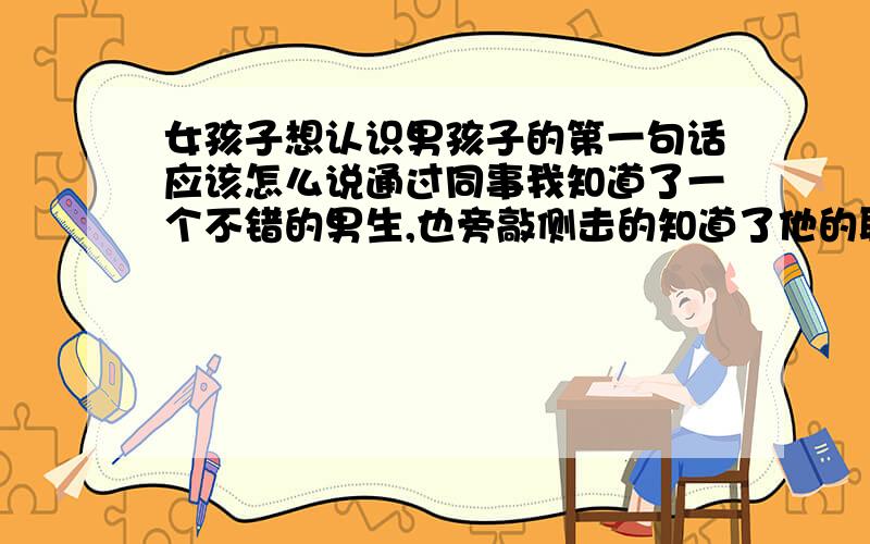 女孩子想认识男孩子的第一句话应该怎么说通过同事我知道了一个不错的男生,也旁敲侧击的知道了他的联系方式,但是却不知道该怎么联系人家,不知道第一句话该怎么和人家说.又不想让单位