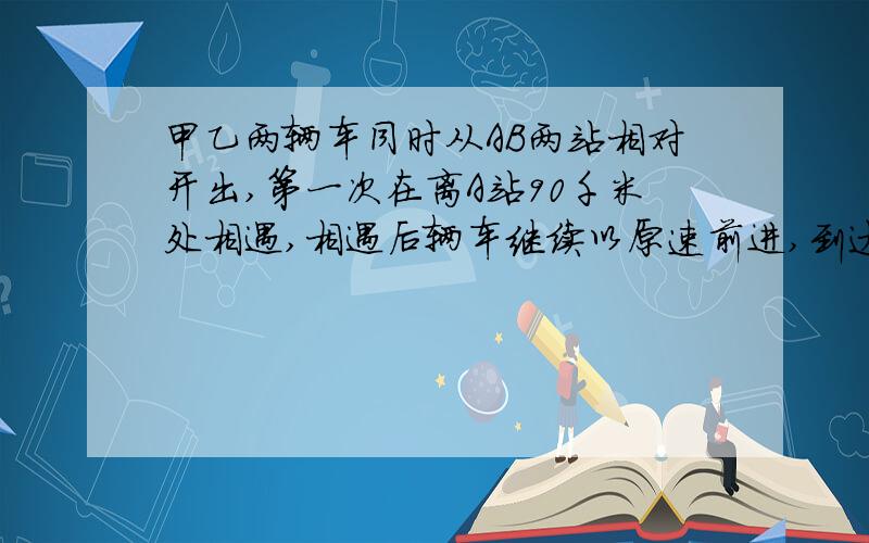 甲乙两辆车同时从AB两站相对开出,第一次在离A站90千米处相遇,相遇后辆车继续以原速前进,到达目的地后又立刻返回,第二次相遇在离A站50千米处.求AB两站之间的路程.