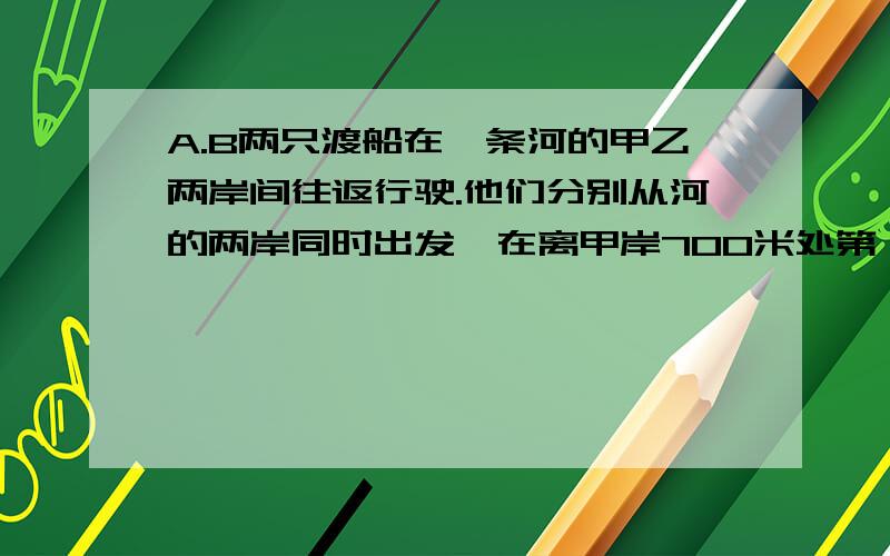 A.B两只渡船在一条河的甲乙两岸间往返行驶.他们分别从河的两岸同时出发,在离甲岸700米处第一次相遇,然后继续仍以原速度前进,一直到达对岸后两船立即返回,在离乙岸400米处第二次相遇.求