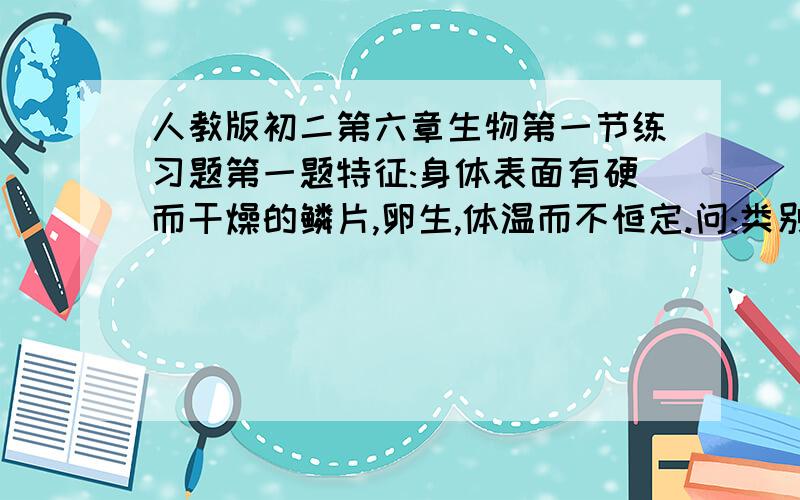 人教版初二第六章生物第一节练习题第一题特征:身体表面有硬而干燥的鳞片,卵生,体温而不恒定.问:类别名称和举例特征:胎生,雌性用乳汁抚育幼儿问:类别名称和举例特征:简单的植物,不惧根