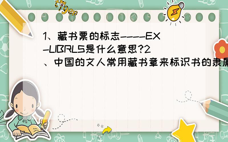 1、藏书票的标志----EX-LIBRLS是什么意思?2、中国的文人常用藏书章来标识书的隶属关系.藏书章属于哪种艺术形式?3、生活中有哪些食物来自于土壤?（要13个）4、（ ）言（ ）语：很多的话.8、