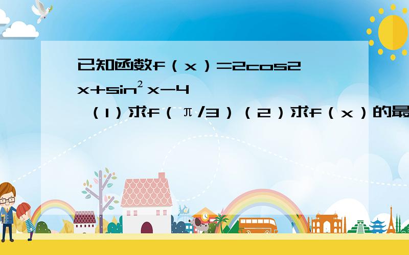 已知函数f（x）=2cos2x+sin²x-4 （1）求f（π/3）（2）求f（x）的最大只值最小值