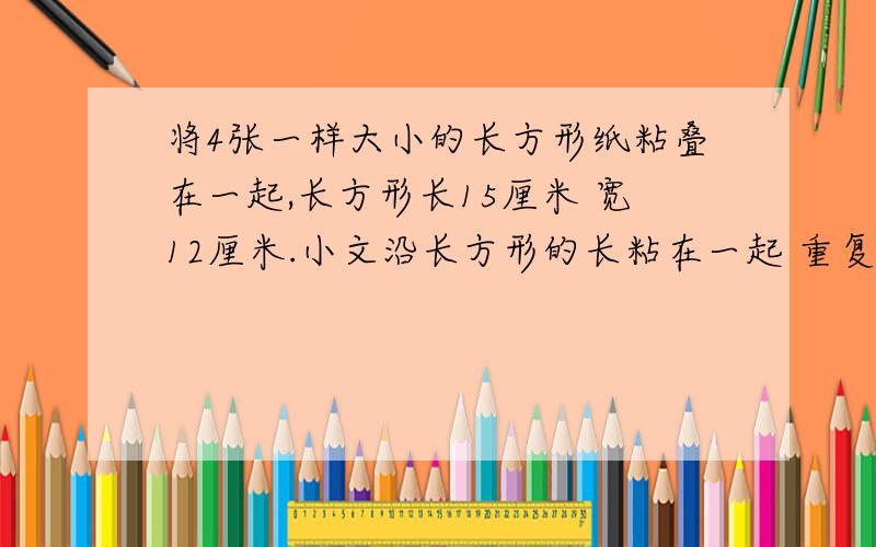 将4张一样大小的长方形纸粘叠在一起,长方形长15厘米 宽12厘米.小文沿长方形的长粘在一起 重复的部分都是8厘米 得到一个新长方形 小率沿长方形的宽粘在一起 也得到一个长方形 2个人得到