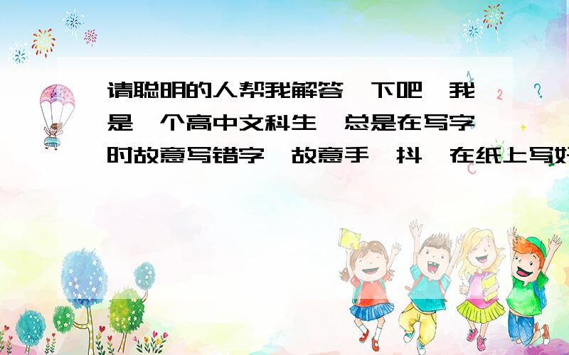 请聪明的人帮我解答一下吧…我是一个高中文科生,总是在写字时故意写错字,故意手一抖,在纸上写好的文字上划一痕,总之写完后会发现,整张纸面有大小不一的划痕,我不划的话,很难受,请问