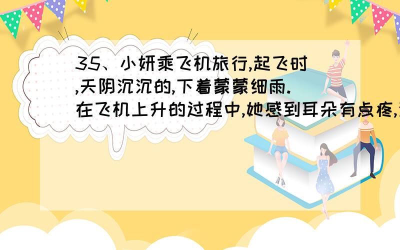 35、小妍乘飞机旅行,起飞时,天阴沉沉的,下着蒙蒙细雨.在飞机上升的过程中,她感到耳朵有点疼,这是因为随着高度的升高,气压逐渐_______.一段时间后,突然,窗外阳光明媚,天碧蓝碧蓝的,白云竟