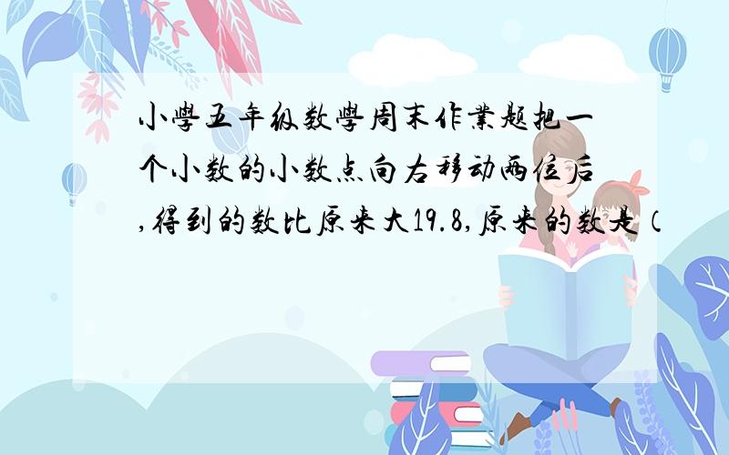 小学五年级数学周末作业题把一个小数的小数点向右移动两位后,得到的数比原来大19.8,原来的数是（          ）