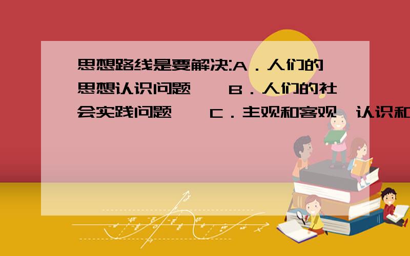 思想路线是要解决:A．人们的思想认识问题　　B．人们的社会实践问题　　C．主观和客观、认识和实践的关系问题　　D．人民的根本利益问题我选了A,可是答案是D,