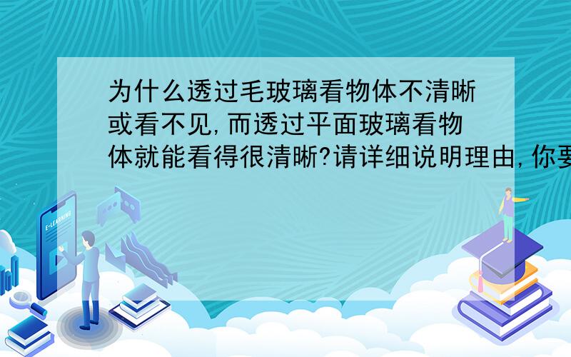 为什么透过毛玻璃看物体不清晰或看不见,而透过平面玻璃看物体就能看得很清晰?请详细说明理由,你要大片摘抄.用自己的知识回答,