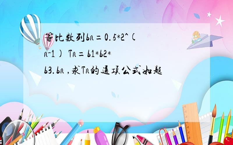 等比数列bn=0.5*2^(n-1) Tn=b1*b2*b3.bn ,求Tn的通项公式如题