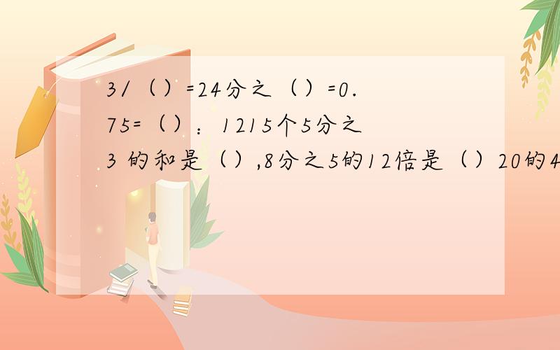 3/（）=24分之（）=0.75=（）：1215个5分之3 的和是（）,8分之5的12倍是（）20的4分之1是（）,（）千克的4分之1是20千克.已知一个数的10分之3是12,则这个数的8分之3是（）.已知圆的周长是6.28分米